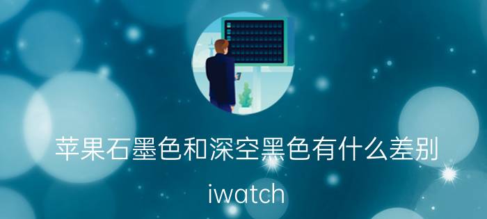 苹果石墨色和深空黑色有什么差别 iwatch s7和s6的区别？